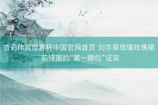 杏彩体育世界杯中国官网首页 刘亦菲琉璃玫瑰裙 前锋圈的“第一顺位”证实