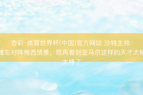杏彩·体育世界杯(中国)官方网站 沙特主帅:仍难忘对阵梅西情景,现再看到亚马尔这样的天才太棒了